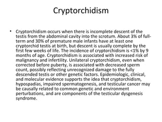 Cryptorchidism
• Cryptorchidism occurs when there is incomplete descent of the
testis from the abdominal cavity into the scrotum. About 3% of fullterm and 30% of premature male infants have at least one
cryptorchid testis at birth, but descent is usually complete by the
first few weeks of life. The incidence of cryptorchidism is <1% by 9
months of age. Cryptorchidism is associated with increased risk of
malignancy and infertility. Unilateral cryptorchidism, even when
corrected before puberty, is associated with decreased sperm
count, possibly reflecting unrecognized damage to the fully
descended testis or other genetic factors. Epidemiologic, clinical,
and molecular evidence supports the idea that cryptorchidism,
hypospadias, impaired spermatogenesis, and testicular cancer may
be causally related to common genetic and environment
perturbations, and are components of the testicular dysgenesis
syndrome.

 