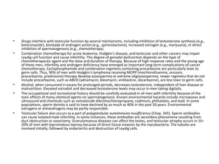 •
•

•
•

•

Drugs interfere with testicular function by several mechanisms, including inhibition of testosterone synthesis (e.g.,
ketoconazole), blockade of androgen action (e.g., spironolactone), increased estrogen (e.g., marijuana), or direct
inhibition of spermatogenesis (e.g., chemotherapy).
Combination chemotherapy for acute leukemia, Hodgkin's disease, and testicular and other cancers may impair
Leydig cell function and cause infertility. The degree of gonadal dysfunction depends on the type of
chemotherapeutic agent and the dose and duration of therapy. Because of high response rates and the young age
of these men, infertility and androgen deficiency have emerged as important long-term complications of cancer
chemotherapy. Cyclophosphamide and combination regimens containing procarbazine are particularly toxic to
germ cells. Thus, 90% of men with Hodgkin's lymphoma receiving MOPP (mechlorethamine, oncovin,
procarbazine, prednisone) therapy develop azoospermia or extreme oligozoospermia; newer regimens that do not
include procarbazine, such as ABVD (adriamycin, bleomycin, vinblastine, dacarbazine), are less toxic to germ cells.
Alcohol, when consumed in excess for prolonged periods, decreases testosterone, independent of liver disease or
malnutrition. Elevated estradiol and decreased testosterone levels may occur in men taking digitalis.
The occupational and recreational history should be carefully evaluated in all men with infertility because of the
toxic effects of many chemical agents on spermatogenesis. Known environmental hazards include microwaves and
ultrasound and chemicals such as nematocide dibromochloropropane, cadmium, phthalates, and lead. In some
populations, sperm density is said to have declined by as much as 40% in the past 50 years. Environmental
estrogens or antiandrogens may be partly responsible.
Testicular failure also occurs as a part of polyglandular autoimmune insufficiency (Chap. 345). Sperm antibodies
can cause isolated male infertility. In some instances, these antibodies are secondary phenomena resulting from
duct obstruction or vasectomy. Granulomatous diseases can affect the testes, and testicular atrophy occurs in 10–
20% of men with lepromatous leprosy because of direct tissue invasion by the mycobacteria. The tubules are
involved initially, followed by endarteritis and destruction of Leydig cells.

 