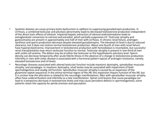 •

•

Systemic disease can cause primary testis dysfunction in addition to suppressing gonadotropin production. In
cirrhosis, a combined testicular and pituitary abnormality leads to decreased testosterone production independent
of the direct toxic effects of ethanol. Impaired hepatic extraction of adrenal androstenedione leads to
extraglandular conversion to estrone and estradiol, which partially suppresses LH. Testicular atrophy and
gynecomastia are present in approximately one-half of men with cirrhosis. In chronic renal failure, androgen
synthesis and sperm production decrease despite elevated gonadotropins. The elevated LH level is due to reduced
clearance, but it does not restore normal testosterone production. About one-fourth of men with renal failure
have hyperprolactinemia. Improvement in testosterone production with hemodialysis is incomplete, but successful
renal transplantation may return testicular function to normal. Testicular atrophy is present in one-third of men
with sickle cell anemia. The defect may be at either the testicular or the hypothalamic-pituitary level. Sperm
density can decrease temporarily after acute febrile illness in the absence of a change in testosterone production.
Infertility in men with celiac disease is associated with a hormonal pattern typical of androgen resistance, namely
elevated testosterone and LH levels.
Neurologic diseases associated with altered testicular function include myotonic dystrophy, spinobulbar muscular
atrophy, and paraplegia. In myotonic dystrophy, small testes may be associated with impairment of both
spermatogenesis and Leydig cell function. Spinobulbar muscular atrophy is caused by an expansion of the
glutamine repeat sequences in the amino-terminal region of the AR; this expansion impairs function of the AR, but
it is unclear how the alteration is related to the neurologic manifestations. Men with spinobulbar muscular atrophy
often have undervirilization and infertility as a late manifestation. Spinal cord lesions that cause paraplegia can
lead to a temporary decrease in testosterone levels and may cause persistent defects in spermatogenesis; some
patients retain the capacity for penile erection and ejaculation.

 