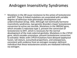 Androgen Insensitivity Syndromes
• Mutations in the AR cause resistance to the action of testosterone
and DHT. These X-linked mutations are associated with variable
degrees of defective male phenotypic development and
undervirilization (Chap. 343). Although not technically hormoneinsensitivity syndromes, two genetic disorders impair testosterone
conversion to active sex steroids. Mutations in the SRD5A2 gene,
which encodes 5-reductase type 2, prevent the conversion of
testosterone to DHT, which is necessary for the normal
development of the male external genitalia. Mutations in the CYP19
gene, which encodes aromatase, prevent testosterone conversion
to estradiol. Males with CYP19 mutations have delayed epiphyseal
fusion, tall stature, eunuchoid proportions, and osteoporosis,
consistent with evidence from an estrogen receptor–deficient
individual that these testosterone actions are mediated indirectly
via estrogen.

 