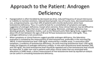 Approach to the Patient: Androgen
Deficiency
•

•

Hypogonadism is often heralded by decreased sex drive, reduced frequency of sexual intercourse
or inability to maintain erections, reduced beard growth, loss of muscle mass, decreased testicular
size, and gynecomastia. Less than 10% of patients with erectile dysfunction alone have
testosterone deficiency. Thus, it is useful to look for a constellation of symptoms and signs
suggestive of androgen deficiency. Except when extreme, these clinical features may be difficult to
distinguish from changes that occur with normal aging. Moreover, androgen deficiency may
develop gradually. Population studies, such as the Massachusetts Male Aging Study, suggest that
about 4% of men between the ages of 40 and 70 have testosterone levels <150 ng/dL. Thus,
androgen deficiency is not uncommon.
When symptoms or clinical features suggest possible androgen deficiency, the laboratory
evaluation is initiated by the measurement of total testosterone, preferably in the morning (Fig.
340-6). A total testosterone level <200 ng/dL measured by a reliable assay, in association with
symptoms, is evidence of testosterone deficiency. An early-morning testosterone level >350 ng/dL
makes the diagnosis of androgen deficiency unlikely. In men with testosterone levels between 200
and 350 ng/dL, the total testosterone level should be repeated and a free testosterone level should
be measured. In older men and in patients with other clinical states that are associated with
alterations in SHBG levels, a direct measurement of free testosterone level by equilibrium dialysis
can be useful in unmasking testosterone deficiency.

 