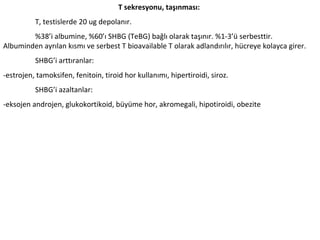 T sekresyonu, taşınması:
T, testislerde 20 ug depolanır.
%38’i albumine, %60’ı SHBG (TeBG) bağlı olarak taşınır. %1-3’ü serbesttir.
Albuminden ayrılan kısmı ve serbest T bioavailable T olarak adlandırılır, hücreye kolayca girer.
SHBG’i arttıranlar:
-estrojen, tamoksifen, fenitoin, tiroid hor kullanımı, hipertiroidi, siroz.
SHBG’i azaltanlar:
-eksojen androjen, glukokortikoid, büyüme hor, akromegali, hipotiroidi, obezite

 