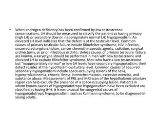 •

When androgen deficiency has been confirmed by low testosterone
concentrations, LH should be measured to classify the patient as having primary
(high LH) or secondary (low or inappropriately normal LH) hypogonadism. An
elevated LH level indicates that the defect is at the testicular level. Common
causes of primary testicular failure include Klinefelter syndrome, HIV infection,
uncorrected cryptorchidism, cancer chemotherapeutic agents, radiation, surgical
orchiectomy, or prior infectious orchitis. Unless causes of primary testicular failure
are known, a karyotype should be performed in men with low testosterone and
elevated LH to exclude Klinefelter syndrome. Men who have a low testosterone
but "inappropriately normal" or low LH levels have secondary hypogonadism; their
defect resides at the hypothalamic-pituitary level. Common causes of acquired
secondary hypogonadism include space-occupying lesions of the sella,
hyperprolactinemia, chronic illness, hemochromatosis, excessive exercise, and
substance abuse. Measurement of PRL and MRI scan of the hypothalamic-pituitary
region can help exclude the presence of a space-occupying lesion. Patients in
whom known causes of hypogonadotropic hypogonadism have been excluded are
classified as having IHH. It is not unusual for congenital causes of
hypogonadotropic hypogonadism, such as Kallmann syndrome, to be diagnosed in
young adults.

 