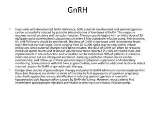GnRH
•

•

In patients with documented GnRH deficiency, both pubertal development and spermatogenesis
can be successfully induced by pulsatile administration of low doses of GnRH. This response
requires normal pituitary and testicular function. Therapy usually begins with an initial dose of 25
ng/kg per pulse administered subcutaneously every 2 h by a portable infusion pump. Testosterone,
LH, and FSH levels should be monitored. The dose of GnRH is increased until testosterone levels
reach the mid-normal range. Doses ranging from 25 to 200 ng/kg may be required to induce
virilization. Once pubertal changes have been initiated, the dose of GnRH can often be reduced.
Increased sperm counts and testicular volume have been reported in >70% of treated men, and
improvements in sexual function and virilization can be induced in> 90% of patients. Cutaneous
infections occur but are infrequent and minor. Carrying a portable infusion device can be
cumbersome, and follow-up of these patients requires physician supervision and laboratory
monitoring. Some patients with IHH have cryptorchidism; men with this additional testicular defect
may not respond to GnRH or gonadotropin therapy.
Comparative studies of gonadotropin therapy and pulsatile GnRH administration demonstrate that
these two therapies are similar in terms of the time to first appearance of sperm or pregnancy
rates; both approaches are equally effective in inducing spermatogenesis in men with
hypogonadotropic hypogonadism caused by GnRH deficiency. However, most patients find
intermittent gonadotropin injections preferable to wearing a continuous infusion pump.

 