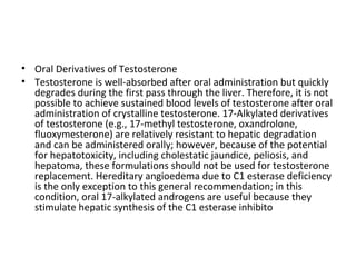 • Oral Derivatives of Testosterone
• Testosterone is well-absorbed after oral administration but quickly
degrades during the first pass through the liver. Therefore, it is not
possible to achieve sustained blood levels of testosterone after oral
administration of crystalline testosterone. 17-Alkylated derivatives
of testosterone (e.g., 17-methyl testosterone, oxandrolone,
fluoxymesterone) are relatively resistant to hepatic degradation
and can be administered orally; however, because of the potential
for hepatotoxicity, including cholestatic jaundice, peliosis, and
hepatoma, these formulations should not be used for testosterone
replacement. Hereditary angioedema due to C1 esterase deficiency
is the only exception to this general recommendation; in this
condition, oral 17-alkylated androgens are useful because they
stimulate hepatic synthesis of the C1 esterase inhibito

 