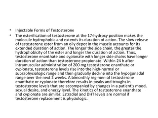 •
•

Injectable Forms of Testosterone
The esterification of testosterone at the 17-hydroxy position makes the
molecule hydrophobic and extends its duration of action. The slow release
of testosterone ester from an oily depot in the muscle accounts for its
extended duration of action. The longer the side chain, the greater the
hydrophobicity of the ester and longer the duration of action. Thus,
testosterone enanthate and cypionate with longer side chains have longer
duration of action than testosterone propionate. Within 24 h after
intramuscular administration of 200 mg testosterone enanthate or
cypionate, testosterone levels rise into the high-normal or
supraphysiologic range and then gradually decline into the hypogonadal
range over the next 2 weeks. A bimonthly regimen of testosterone
enanthate or cypionate therefore results in peaks and troughs in
testosterone levels that are accompanied by changes in a patient's mood,
sexual desire, and energy level. The kinetics of testosterone enanthate
and cypionate are similar. Estradiol and DHT levels are normal if
testosterone replacement is physiologic.

 
