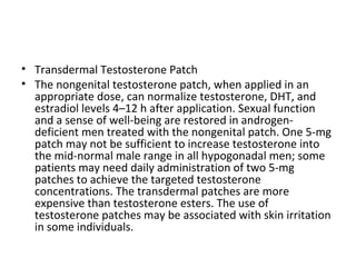• Transdermal Testosterone Patch
• The nongenital testosterone patch, when applied in an
appropriate dose, can normalize testosterone, DHT, and
estradiol levels 4–12 h after application. Sexual function
and a sense of well-being are restored in androgendeficient men treated with the nongenital patch. One 5-mg
patch may not be sufficient to increase testosterone into
the mid-normal male range in all hypogonadal men; some
patients may need daily administration of two 5-mg
patches to achieve the targeted testosterone
concentrations. The transdermal patches are more
expensive than testosterone esters. The use of
testosterone patches may be associated with skin irritation
in some individuals.

 