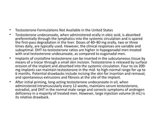 •
•

•

•

Testosterone Formulations Not Available in the United States
Testosterone undecanoate, when administered orally in oleic acid, is absorbed
preferentially through the lymphatics into the systemic circulation and is spared
the first-pass degradation in the liver. Doses of 40–80 mg orally, two or three
times daily, are typically used. However, the clinical responses are variable and
suboptimal. DHT-to-testosterone ratios are higher in hypogonadal men treated
with oral testosterone undecanoate, as compared to eugonadal men.
Implants of crystalline testosterone can be inserted in the subcutaneous tissue by
means of a trocar through a small skin incision. Testosterone is released by surface
erosion of the implant and absorbed into the systemic circulation. Four to six 200mg implants can maintain testosterone in the mid- to high-normal range for up to
6 months. Potential drawbacks include incising the skin for insertion and removal,
and spontaneous extrusions and fibrosis at the site of the implant.
After initial priming, long-acting testosterone undecanoate in oil, when
administered intramuscularly every 12 weeks, maintains serum testosterone,
estradiol, and DHT in the normal male range and corrects symptoms of androgen
deficiency in a majority of treated men. However, large injection volume (4 mL) is
its relative drawback.

 