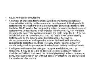 •
•

•

Novel Androgen Formulations
A number of androgen formulations with better pharmacokinetics or
more selective activity profiles are under development. A biodegradable
testosterone microsphere formulation provides physiologic testosterone
levels for 10–11 weeks. Two long-acting esters, testosterone buciclate and
testosterone undecanoate, when injected intramuscularly, can maintain
circulating testosterone concentrations in the male range for 7–12 weeks.
Initial clinical trials have demonstrated the feasibility of administering
testosterone by the sublingual or buccal routes. 7-Methyl-19nortestosterone is an androgen that cannot be 5-reduced; therefore,
compared to testosterone, it has relatively greater agonist activity in
muscle and gonadotropin suppression but lesser activity on the prostate.
Analogous to the selective estrogen receptor modulators, such as
raloxifene, it may be possible to develop selective androgen receptor
modulators (SARMs) that exert the desired physiologic effects on muscle,
bone, or sexual function but without adversely affecting the prostate and
the cardiovascular system

 