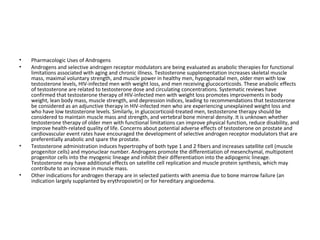 •
•

•

•

Pharmacologic Uses of Androgens
Androgens and selective androgen receptor modulators are being evaluated as anabolic therapies for functional
limitations associated with aging and chronic illness. Testosterone supplementation increases skeletal muscle
mass, maximal voluntary strength, and muscle power in healthy men, hypogonadal men, older men with low
testosterone levels, HIV-infected men with weight loss, and men receiving glucocorticoids. These anabolic effects
of testosterone are related to testosterone dose and circulating concentrations. Systematic reviews have
confirmed that testosterone therapy of HIV-infected men with weight loss promotes improvements in body
weight, lean body mass, muscle strength, and depression indices, leading to recommendations that testosterone
be considered as an adjunctive therapy in HIV-infected men who are experiencing unexplained weight loss and
who have low testosterone levels. Similarly, in glucocorticoid-treated men, testosterone therapy should be
considered to maintain muscle mass and strength, and vertebral bone mineral density. It is unknown whether
testosterone therapy of older men with functional limitations can improve physical function, reduce disability, and
improve health-related quality of life. Concerns about potential adverse effects of testosterone on prostate and
cardiovascular event rates have encouraged the development of selective androgen receptor modulators that are
preferentially anabolic and spare the prostate.
Testosterone administration induces hypertrophy of both type 1 and 2 fibers and increases satellite cell (muscle
progenitor cells) and myonuclear number. Androgens promote the differentiation of mesenchymal, multipotent
progenitor cells into the myogenic lineage and inhibit their differentiation into the adipogenic lineage.
Testosterone may have additional effects on satellite cell replication and muscle protein synthesis, which may
contribute to an increase in muscle mass.
Other indications for androgen therapy are in selected patients with anemia due to bone marrow failure (an
indication largely supplanted by erythropoietin) or for hereditary angioedema.

 