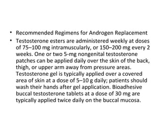 • Recommended Regimens for Androgen Replacement
• Testosterone esters are administered weekly at doses
of 75–100 mg intramuscularly, or 150–200 mg every 2
weeks. One or two 5-mg nongenital testosterone
patches can be applied daily over the skin of the back,
thigh, or upper arm away from pressure areas.
Testosterone gel is typically applied over a covered
area of skin at a dose of 5–10 g daily; patients should
wash their hands after gel application. Bioadhesive
buccal testosterone tablets at a dose of 30 mg are
typically applied twice daily on the buccal mucosa.

 