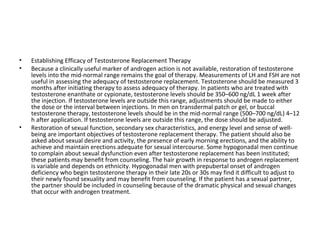 •
•

•

Establishing Efficacy of Testosterone Replacement Therapy
Because a clinically useful marker of androgen action is not available, restoration of testosterone
levels into the mid-normal range remains the goal of therapy. Measurements of LH and FSH are not
useful in assessing the adequacy of testosterone replacement. Testosterone should be measured 3
months after initiating therapy to assess adequacy of therapy. In patients who are treated with
testosterone enanthate or cypionate, testosterone levels should be 350–600 ng/dL 1 week after
the injection. If testosterone levels are outside this range, adjustments should be made to either
the dose or the interval between injections. In men on transdermal patch or gel, or buccal
testosterone therapy, testosterone levels should be in the mid-normal range (500–700 ng/dL) 4–12
h after application. If testosterone levels are outside this range, the dose should be adjusted.
Restoration of sexual function, secondary sex characteristics, and energy level and sense of wellbeing are important objectives of testosterone replacement therapy. The patient should also be
asked about sexual desire and activity, the presence of early morning erections, and the ability to
achieve and maintain erections adequate for sexual intercourse. Some hypogonadal men continue
to complain about sexual dysfunction even after testosterone replacement has been instituted;
these patients may benefit from counseling. The hair growth in response to androgen replacement
is variable and depends on ethnicity. Hypogonadal men with prepubertal onset of androgen
deficiency who begin testosterone therapy in their late 20s or 30s may find it difficult to adjust to
their newly found sexuality and may benefit from counseling. If the patient has a sexual partner,
the partner should be included in counseling because of the dramatic physical and sexual changes
that occur with androgen treatment.

 