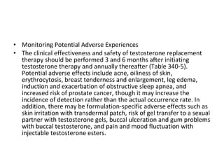• Monitoring Potential Adverse Experiences
• The clinical effectiveness and safety of testosterone replacement
therapy should be performed 3 and 6 months after initiating
testosterone therapy and annually thereafter (Table 340-5).
Potential adverse effects include acne, oiliness of skin,
erythrocytosis, breast tenderness and enlargement, leg edema,
induction and exacerbation of obstructive sleep apnea, and
increased risk of prostate cancer, though it may increase the
incidence of detection rather than the actual occurrence rate. In
addition, there may be formulation-specific adverse effects such as
skin irritation with transdermal patch, risk of gel transfer to a sexual
partner with testosterone gels, buccal ulceration and gum problems
with buccal testosterone, and pain and mood fluctuation with
injectable testosterone esters.

 