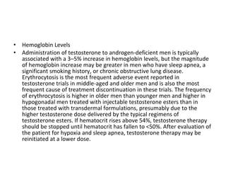 •
•

Hemoglobin Levels
Administration of testosterone to androgen-deficient men is typically
associated with a 3–5% increase in hemoglobin levels, but the magnitude
of hemoglobin increase may be greater in men who have sleep apnea, a
significant smoking history, or chronic obstructive lung disease.
Erythrocytosis is the most frequent adverse event reported in
testosterone trials in middle-aged and older men and is also the most
frequent cause of treatment discontinuation in these trials. The frequency
of erythrocytosis is higher in older men than younger men and higher in
hypogonadal men treated with injectable testosterone esters than in
those treated with transdermal formulations, presumably due to the
higher testosterone dose delivered by the typical regimens of
testosterone esters. If hematocrit rises above 54%, testosterone therapy
should be stopped until hematocrit has fallen to <50%. After evaluation of
the patient for hypoxia and sleep apnea, testosterone therapy may be
reinitiated at a lower dose.

 