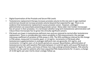 •
•

•

Digital Examination of the Prostate and Serum PSA Levels
Testosterone replacement therapy increases prostate volume to the size seen in age-matched
controls but should not increase prostate volume beyond that expected for age. There is no
evidence that testosterone replacement causes prostate cancer. However, androgen
administration can exacerbate preexisting prostate cancer. Many older men harbor microscopic
foci of cancer in their prostates. It is not known whether long-term testosterone administration will
induce these microscopic foci to grow into clinically significant cancers.
PSA levels are lower in testosterone-deficient men and are restored to normal after testosterone
replacement. There is considerable test-retest variability in PSA measurements; the average
interassay coefficient of variation of PSA assays is 15%. The 95% confidence interval for the change
in PSA values, measured 3–6 months apart, is 1.4 ng/mL. Increments in PSA levels after
testosterone supplementation in androgen-deficient men are generally <0.5 ng/mL, and
increments> 1.0 ng/mL over a 3–6-month period are unusual. Nevertheless, administration of
testosterone to men with baseline PSA levels between 2.5 and 4.0 ng/mL will cause PSA levels to
exceed 4.0 ng/mL for some, and many of these men may undergo prostate biopsies. PSA velocity
criterion can be used for patients who have sequential PSA measurements for >2 years; a change
of >0.40 ng/mL per year merits closer urologic follow-up.

 