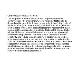 • Cardiovascular Risk Assessment
• The long-term effects of testosterone supplementation on
cardiovascular risk are unknown. Testosterone effects on lipids
depend on the dose (physiologic or supraphysiologic), the route of
administration (oral or parenteral), and the formulation (whether
aromatizable or not). Physiologic testosterone replacement by an
aromatizable androgen has a modest effect on HDL or no effect at
all. In middle-aged men with low testosterone levels, physiologic
testosterone replacement has been shown to improve insulin
sensitivity and reduce visceral obesity. In epidemiologic studies,
testosterone concentrations are inversely related to waist-to-hip
ratio and directly correlated with HDL cholesterol levels. These data
suggest that physiologic testosterone concentration is correlated
with factors associated with reduced cardiovascular risk. However,
no prospective studies have examined the effect on testosterone
replacement on cardiovascular risk.

 