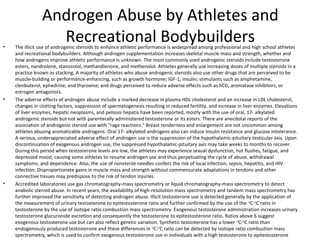 •

•

•

Androgen Abuse by Athletes and
Recreational Bodybuilders

The illicit use of androgenic steroids to enhance athletic performance is widespread among professional and high school athletes
and recreational bodybuilders. Although androgen supplementation increases skeletal muscle mass and strength, whether and
how androgens improve athletic performance is unknown. The most commonly used androgenic steroids include testosterone
esters, nandrolone, stanozolol, methandienone, and methenolol. Athletes generally use increasing doses of multiple steroids in a
practice known as stacking. A majority of athletes who abuse androgenic steroids also use other drugs that are perceived to be
muscle-building or performance-enhancing, such as growth hormone; IGF-1; insulin; stimulants such as amphetamine,
clenbuterol, ephedrine, and thyroxine; and drugs perceived to reduce adverse effects such as hCG, aromatase inhibitors, or
estrogen antagonists.
The adverse effects of androgen abuse include a marked decrease in plasma HDL cholesterol and an increase in LDL cholesterol,
changes in clotting factors, suppression of spermatogenesis resulting in reduced fertility, and increase in liver enzymes. Elevations
of liver enzymes, hepatic neoplasms, and peliosis hepatis have been reported, mostly with the use of oral, 17- alkylated
androgenic steroids but not with parenterally administered testosterone or its esters. There are anecdotal reports of the
association of androgenic steroid use with "rage reactions." Breast tenderness and enlargement are not uncommon among
athletes abusing aromatizable androgens. Oral 17- alkylated androgens also can induce insulin resistance and glucose intolerance.
A serious, underappreciated adverse effect of androgen use is the suppression of the hypothalamic-pituitary-testicular axis. Upon
discontinuation of exogenous androgen use, the suppressed hypothalamic-pituitary axis may take weeks to months to recover.
During this period when testosterone levels are low, the athletes may experience sexual dysfunction, hot flushes, fatigue, and
depressed mood, causing some athletes to resume androgen use and thus perpetuating the cycle of abuse, withdrawal
symptoms, and dependence. Also, the use of nonsterile needles confers the risk of local infection, sepsis, hepatitis, and HIV
infection. Disproportionate gains in muscle mass and strength without commensurate adaptations in tendons and other
connective tissues may predispose to the risk of tendon injuries.
Accredited laboratories use gas chromatography-mass spectrometry or liquid chromatography-mass spectrometry to detect
anabolic steroid abuse. In recent years, the availability of high-resolution mass spectrometry and tandem mass spectrometry has
further improved the sensitivity of detecting androgen abuse. Illicit testosterone use is detected generally by the application of
the measurement of urinary testosterone to epitestosterone ratio and further confirmed by the use of the 13C:12C ratio in
testosterone by the use of isotope ratio combustion mass spectrometry. Exogenous testosterone administration increases urinary
testosterone glucuronide excretion and consequently the testosterone to epitestosterone ratio. Ratios above 6 suggest
exogenous testosterone use but can also reflect genetic variation. Synthetic testosterone has a lower 13C:12C ratio than
endogenously produced testosterone and these differences in 13C:12C ratio can be detected by isotope ratio combustion mass
spectrometry, which is used to confirm exogenous testosterone use in individuals with a high testosterone to epitestosterone

 