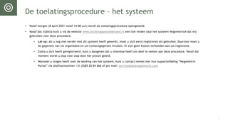 De toelatingsprocedure – het systeem
• Vanaf morgen (8 april 2021 vanaf 14:00 uur) wordt de toelatingsprocedure opengesteld.
• Vanaf dat tijdstip kunt u via de website www.stichtingopennederland.nl een link vinden naar het systeem Negometrix4 dat wij
gebruiken voor deze procedure.
• Let op: als u nog niet eerder met dit systeem heeft gewerkt, moet u zich eerst registreren als gebruiker. Daarvoor moet u
de gegevens van uw organisatie en uw contactgegevens invullen. Er zijn geen kosten verbonden aan uw registratie.
• Zodra u zich heeft geregistreerd, kunt u aangeven dat u interesse heeft om deel te nemen aan deze procedure. Vanaf dat
moment wordt u stap voor stap door het proces geleid.
• Wanneer u vragen heeft over de werking van het systeem, kunt u contact nemen met hun supportafdeling “Negometrix
Portal” via telefoonnummer +31 (0)85 20 84 666 of per mail: servicedesk@negometrix.com
4
 