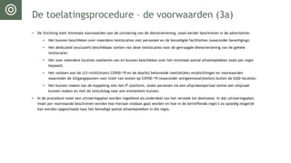 De toelatingsprocedure – de voorwaarden (3a)
• De Stichting stelt minimale voorwaarden aan de uitvoering van de dienstverlening, zoals eerder beschreven in de advertentie:
• Het kunnen beschikken over meerdere testlocaties met personeel en de benodigde faciliteiten (waaronder beveiliging);
• Het dedicated (exclusief) beschikbaar stellen van deze testlocaties voor de gevraagde dienstverlening van de gehele
testlocatie;
• Het over meerdere locaties realiseren van en kunnen beschikken over het minimaal aantal afnameplekken zoals per regio
bepaald;
• Het voldoen aan de LCI-richtlijn(en) COVID-19 en de daarbij behorende (wettelijke) verplichtingen en voorwaarden
waaronder de Uitgangspunten voor inzet van testen op COVID-19 (waaronder antigeen(snel)testen) buiten de GGD-locaties;
• Het kunnen maken van de koppeling met het IT-platform, zodat personen via een afsprakenportaal online een afspraak
kunnen maken en met de testuitslag naar een evenement kunnen.
• In de procedure moet een uitvoeringsplan worden ingediend als onderdeel van het verzoek tot deelname. In dat uitvoeringsplan,
moet per voorwaarde beschreven worden hoe hieraan voldaan gaat worden en hoe in de betreffende regio’s zo spoedig mogelijk
kan worden opgeschaald naar het benodigd aantal afnameplekken in die regio.
 