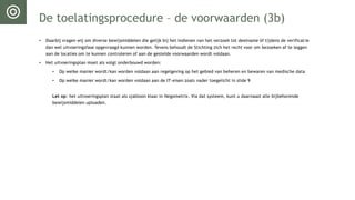 De toelatingsprocedure – de voorwaarden (3b)
• Daarbij vragen wij om diverse bewijsmiddelen die gelijk bij het indienen van het verzoek tot deelname óf tijdens de verificatie
dan wel uitvoeringsfase opgevraagd kunnen worden. Tevens behoudt de Stichting zich het recht voor om bezoeken af te leggen
aan de locaties om te kunnen controleren of aan de gestelde voorwaarden wordt voldaan.
• Het uitvoeringsplan moet als volgt onderbouwd worden:
• Op welke manier wordt/kan worden voldaan aan regelgeving op het gebied van beheren en bewaren van medische data
• Op welke manier wordt/kan worden voldaan aan de IT-eisen zoals nader toegelicht in slide 9
Let op: het uitvoeringsplan staat als sjabloon klaar in Negometrix. Via dat systeem, kunt u daarnaast alle bijbehorende
bewijsmiddelen uploaden.
 