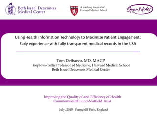 July, 2015 - Pennyhill Park, England
Improving the Quality of and Efficiency of Health
Commonwealth Fund-Nuffield Trust
Using Health Information Technology to Maximize Patient Engagement:
Early experience with fully transparent medical records in the USA
Tom Delbanco, MD, MACP,
Koplow–Tullis Professor of Medicine, Harvard Medical School
Beth Israel Deaconess Medical Center
 