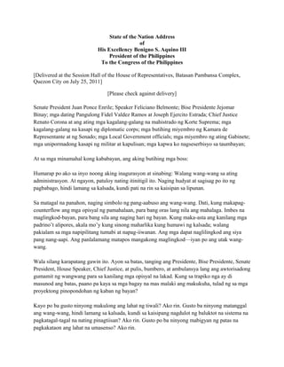 State of the Nation Address
                                                of
                             His Excellency Benigno S. Aquino III
                                  President of the Philippines
                              To the Congress of the Philippines

[Delivered at the Session Hall of the House of Representatives, Batasan Pambansa Complex,
Quezon City on July 25, 2011]

                                 [Please check against delivery]

Senate President Juan Ponce Enrile; Speaker Feliciano Belmonte; Bise Presidente Jejomar
Binay; mga dating Pangulong Fidel Valdez Ramos at Joseph Ejercito Estrada; Chief Justice
Renato Corona at ang ating mga kagalang-galang na mahistrado ng Korte Suprema; mga
kagalang-galang na kasapi ng diplomatic corps; mga butihing miyembro ng Kamara de
Representante at ng Senado; mga Local Government officials; mga miyembro ng ating Gabinete;
mga unipormadong kasapi ng militar at kapulisan; mga kapwa ko nagseserbisyo sa taumbayan;

At sa mga minamahal kong kababayan, ang aking butihing mga boss:

Humarap po ako sa inyo noong aking inagurasyon at sinabing: Walang wang-wang sa ating
administrasyon. At ngayon, patuloy nating itinitigil ito. Naging hudyat at sagisag po ito ng
pagbabago, hindi lamang sa kalsada, kundi pati na rin sa kaisipan sa lipunan.

Sa matagal na panahon, naging simbolo ng pang-aabuso ang wang-wang. Dati, kung makapag-
counterflow ang mga opisyal ng pamahalaan, para bang oras lang nila ang mahalaga. Imbes na
maglingkod-bayan, para bang sila ang naging hari ng bayan. Kung maka-asta ang kanilang mga
padrino’t alipores, akala mo’y kung sinong maharlika kung humawi ng kalsada; walang
pakialam sa mga napipilitang tumabi at napag-iiwanan. Ang mga dapat naglilingkod ang siya
pang nang-aapi. Ang panlalamang matapos mangakong maglingkod—iyan po ang utak wang-
wang.

Wala silang karapatang gawin ito. Ayon sa batas, tanging ang Presidente, Bise Presidente, Senate
President, House Speaker, Chief Justice, at pulis, bumbero, at ambulansya lang ang awtorisadong
gumamit ng wangwang para sa kanilang mga opisyal na lakad. Kung sa trapiko nga ay di
masunod ang batas, paano pa kaya sa mga bagay na mas malaki ang makukuha, tulad ng sa mga
proyektong pinopondohan ng kaban ng bayan?

Kayo po ba gusto ninyong makulong ang lahat ng tiwali? Ako rin. Gusto ba ninyong matanggal
ang wang-wang, hindi lamang sa kalsada, kundi sa kaisipang nagdulot ng baluktot na sistema na
pagkatagal-tagal na nating pinagtiisan? Ako rin. Gusto po ba ninyong mabigyan ng patas na
pagkakataon ang lahat na umasenso? Ako rin.
 