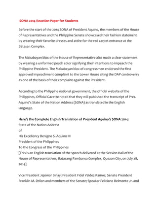 SONA 2014 Reaction Paper for Students
Before the start of the 2014 SONA of President Aquino, the members of the House
of Representatives and the Philippine Senate showcased their fashion statement
by wearing their favorite dresses and attire for the red carpet entrance at the
Batasan Complex.
The Makabayan bloc of the House of Representative also made a clear statement
by wearing a uniformed peach color signifying their intentions to impeach the
Philippine President. The Makabayan bloc of congressmen endorsed the first
approved impeachment complaint to the Lower House citing the DAP controversy
as one of the basis of their complaint against the President.
According to the Philippine national government, the official website of the
Philippines, Official Gazette noted that they will published the transcript of Pres.
Aquino’s State of the Nation Address (SONA) as translated in the English
language.
Here’s the Complete English Translation of President Aquino’s SONA 2014:
State of the Nation Address
of
His Excellency Benigno S. Aquino III
President of the Philippines
To the Congress of the Philippines
[This is an English translation of the speech delivered at the Session Hall of the
House of Representatives, Batasang Pambansa Complex, Quezon City, on July 28,
2014]
Vice President Jejomar Binay; President Fidel Valdez Ramos; Senate President
Franklin M. Drilon and members of the Senate; Speaker Feliciano Belmonte Jr. and
 