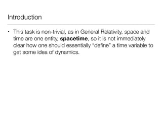 Introduction
• This task is non-trivial, as in General Relativity, space and
time are one entity, spacetime, so it is not immediately
clear how one should essentially “deﬁne” a time variable to
get some idea of dynamics.
 