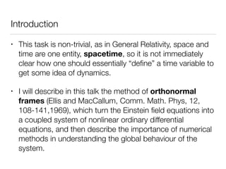 Introduction
• This task is non-trivial, as in General Relativity, space and
time are one entity, spacetime, so it is not immediately
clear how one should essentially “deﬁne” a time variable to
get some idea of dynamics.
• I will describe in this talk the method of orthonormal
frames (Ellis and MacCallum, Comm. Math. Phys, 12,
108-141,1969), which turn the Einstein ﬁeld equations into
a coupled system of nonlinear ordinary differential
equations, and then describe the importance of numerical
methods in understanding the global behaviour of the
system.
 