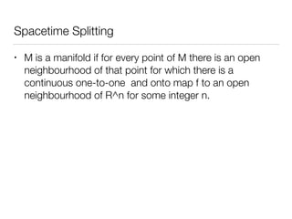 Spacetime Splitting
• M is a manifold if for every point of M there is an open
neighbourhood of that point for which there is a
continuous one-to-one and onto map f to an open
neighbourhood of R^n for some integer n.
 