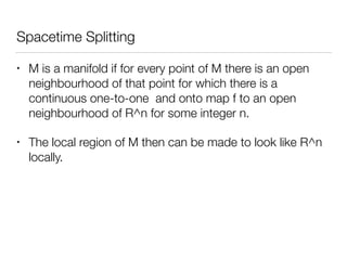 Spacetime Splitting
• M is a manifold if for every point of M there is an open
neighbourhood of that point for which there is a
continuous one-to-one and onto map f to an open
neighbourhood of R^n for some integer n.
• The local region of M then can be made to look like R^n
locally.
 