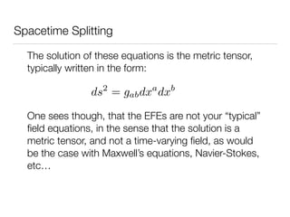Spacetime Splitting
The solution of these equations is the metric tensor,
typically written in the form:
ds2
= gabdxa
dxb
One sees though, that the EFEs are not your “typical”
ﬁeld equations, in the sense that the solution is a
metric tensor, and not a time-varying ﬁeld, as would
be the case with Maxwell’s equations, Navier-Stokes,
etc…
 
