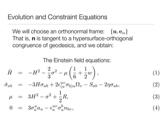 Evolution and Constraint Equations
We will choose an orthonormal frame: {n, e }
That is, n is tangent to a hypersurface-orthogonal
congruence of geodesics, and we obtain:
˙H = H2 2
3
2
µ
1
6
+
1
2
w , (1)
˙ab = 3H ab + 2 uv
(a b)u v Sab 2 ab, (2)
µ = 3H2 2
+
1
2
R, (3)
0 = 3 u
a au
uv
a
b
unbv, (4)
The Einstein ﬁeld equations:
 