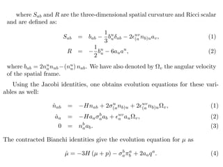 where Sab and R are the three-dimensional spatial curvature and Ricci scalar
and are deﬁned as:
Sab = bab
1
3
bu
u ab 2 uv
(a nb)uav, (1)
R =
1
2
bu
u 6auau
, (2)
where bab = 2nu
anub (nu
u) nab. We have also denoted by v the angular velocity
of the spatial frame.
Using the Jacobi identities, one obtains evolution equations for these vari-
ables as well:
˙nab = Hnab + 2 u
(anb)u + 2 uv
(a nb)u v, (1)
˙aa = Haa
b
aab + uv
a au v, (2)
0 = nb
aab. (3)
The contracted Bianchi identities give the evolution equation for µ as
˙µ = 3H (µ + p) b
a
a
b + 2aaqa
. (4)
 