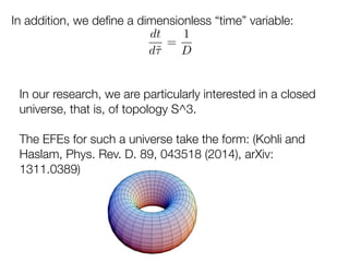 In addition, we deﬁne a dimensionless “time” variable:
dt
d˜⌧
=
1
D
In our research, we are particularly interested in a closed
universe, that is, of topology S^3.
!
The EFEs for such a universe take the form: (Kohli and
Haslam, Phys. Rev. D. 89, 043518 (2014), arXiv:
1311.0389)
 
