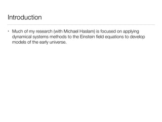 Introduction
• Much of my research (with Michael Haslam) is focused on applying
dynamical systems methods to the Einstein ﬁeld equations to develop
models of the early universe.
 