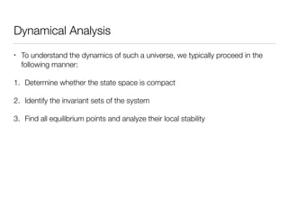 Dynamical Analysis
• To understand the dynamics of such a universe, we typically proceed in the
following manner:
1. Determine whether the state space is compact
2. Identify the invariant sets of the system
3. Find all equilibrium points and analyze their local stability
 