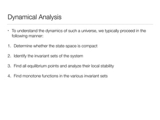 Dynamical Analysis
• To understand the dynamics of such a universe, we typically proceed in the
following manner:
1. Determine whether the state space is compact
2. Identify the invariant sets of the system
3. Find all equilibrium points and analyze their local stability
4. Find monotone functions in the various invariant sets
 