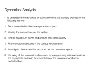 Dynamical Analysis
• To understand the dynamics of such a universe, we typically proceed in the
following manner:
1. Determine whether the state space is compact
2. Identify the invariant sets of the system
3. Find all equilibrium points and analyze their local stability
4. Find monotone functions in the various invariant sets
5. Investigate bifurcations that occur as per the parameter space
6. Knowing all this information allows one to state precisely information about
the asymptotic past and future evolution of the universe model under
consideration.
 