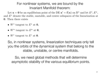 21
For nonlinear systems, we are bound by the
Invariant Manifold theorem:
Let x = 0 be an equilibrium point of the DE x0
= f(x) on Rn
and let Es
, Eu
,
and Ec
denote the stable, unstable, and centre subspaces of the linearization at
0. Then there exists
• Ws
tangent to Es
at 0,
• Wu
tangent to Eu
at 0,
• Wc
tangent to Ec
at 0.
So, in nonlinear systems, linearization techniques only tell
you the orbits of the dynamical system that belong to the
stable, unstable, or centre manifolds.
So, we need global methods that will determine
asymptotic stability of the various equilibrium points.
 