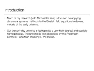 Introduction
• Much of my research (with Michael Haslam) is focused on applying
dynamical systems methods to the Einstein ﬁeld equations to develop
models of the early universe.
• Our present-day universe is isotropic (to a very high degree) and spatially
homogeneous. The universe is then described by the Friedmann-
Lemaitre-Robertson-Walker (FLRW) metric.
 