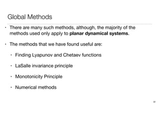 Global Methods
• There are many such methods, although, the majority of the
methods used only apply to planar dynamical systems.
• The methods that we have found useful are:
• Finding Lyapunov and Chetaev functions
• LaSalle invariance principle
• Monotonicity Principle
• Numerical methods
22
 