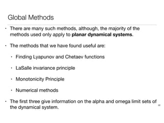 Global Methods
• There are many such methods, although, the majority of the
methods used only apply to planar dynamical systems.
• The methods that we have found useful are:
• Finding Lyapunov and Chetaev functions
• LaSalle invariance principle
• Monotonicity Principle
• Numerical methods
• The ﬁrst three give information on the alpha and omega limit sets of
the dynamical system.
22
 