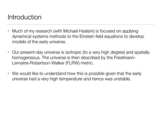 Introduction
• Much of my research (with Michael Haslam) is focused on applying
dynamical systems methods to the Einstein ﬁeld equations to develop
models of the early universe.
• Our present-day universe is isotropic (to a very high degree) and spatially
homogeneous. The universe is then described by the Friedmann-
Lemaitre-Robertson-Walker (FLRW) metric.
• We would like to understand how this is possible given that the early
universe had a very high temperature and hence was unstable.
 