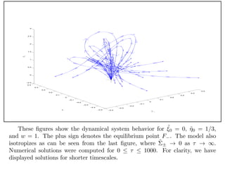 −0.4
−0.3
−0.2
−0.1
0
0.1
0.2
0.3
0.4
0.5
−0.5
−0.4
−0.3
−0.2
−0.1
0
0.1
0.2
0.3
0.4
0.5
−0.5
0
0.5
1
1.5
2
2.5
3
˜Σ +
˜Σ −
˜N1
These ﬁgures show the dynamical system behavior for ˜0 = 0, ˜0 = 1/3,
and w = 1. The plus sign denotes the equilibrium point F . The model also
isotropizes as can be seen from the last ﬁgure, where ˜± 0 as .
Numerical solutions were computed for 0 1000. For clarity, we have
displayed solutions for shorter timescales.
 