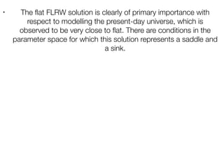 • The ﬂat FLRW solution is clearly of primary importance with
respect to modelling the present-day universe, which is
observed to be very close to ﬂat. There are conditions in the
parameter space for which this solution represents a saddle and
a sink.
 