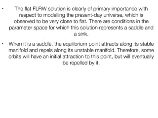 • The ﬂat FLRW solution is clearly of primary importance with
respect to modelling the present-day universe, which is
observed to be very close to ﬂat. There are conditions in the
parameter space for which this solution represents a saddle and
a sink.
• When it is a saddle, the equilibrium point attracts along its stable
manifold and repels along its unstable manifold. Therefore, some
orbits will have an initial attraction to this point, but will eventually
be repelled by it.
 