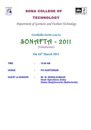 SONA COLLEGE OF

                    TECHNOLOGY
        Department of Garment and Fashion Technology


                   Cordially invite you to


           SONAFTA - 2011
                         (Valediction)

                    On 16th March 2011

TIME                 :     10.00 AM


VENUE                :     PG AUDITORIUM


GUEST of HONOUR      :     Mr. M. SENDILKUMAAR
                           Head- Operations (India)
                           Zeetex Bodyfavourite (Netherlands)
 