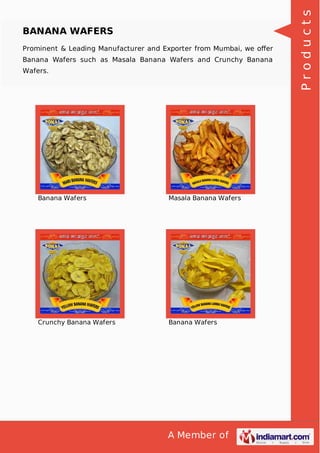 A Member of
BANANA WAFERS
Prominent & Leading Manufacturer and Exporter from Mumbai, we oﬀer
Banana Wafers such as Masala Banana Wafers and Crunchy Banana
Wafers.
Banana Wafers Masala Banana Wafers
Crunchy Banana Wafers Banana Wafers
Products
 