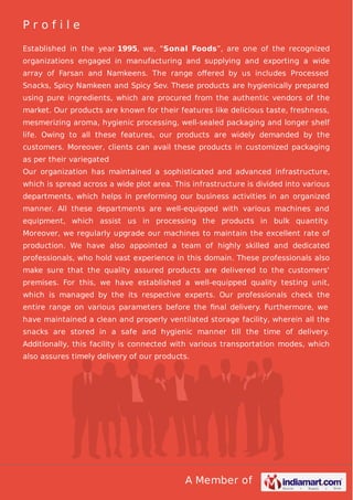 A Member of
P r o f i l e
Established in the year 1995, we, “Sonal Foods”, are one of the recognized
organizations engaged in manufacturing and supplying and exporting a wide
array of Farsan and Namkeens. The range oﬀered by us includes Processed
Snacks, Spicy Namkeen and Spicy Sev. These products are hygienically prepared
using pure ingredients, which are procured from the authentic vendors of the
market. Our products are known for their features like delicious taste, freshness,
mesmerizing aroma, hygienic processing, well-sealed packaging and longer shelf
life. Owing to all these features, our products are widely demanded by the
customers. Moreover, clients can avail these products in customized packaging
as per their variegated
Our organization has maintained a sophisticated and advanced infrastructure,
which is spread across a wide plot area. This infrastructure is divided into various
departments, which helps in preforming our business activities in an organized
manner. All these departments are well-equipped with various machines and
equipment, which assist us in processing the products in bulk quantity.
Moreover, we regularly upgrade our machines to maintain the excellent rate of
production. We have also appointed a team of highly skilled and dedicated
professionals, who hold vast experience in this domain. These professionals also
make sure that the quality assured products are delivered to the customers'
premises. For this, we have established a well-equipped quality testing unit,
which is managed by the its respective experts. Our professionals check the
entire range on various parameters before the ﬁnal delivery. Furthermore, we
have maintained a clean and properly ventilated storage facility, wherein all the
snacks are stored in a safe and hygienic manner till the time of delivery.
Additionally, this facility is connected with various transportation modes, which
also assures timely delivery of our products.
 